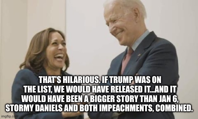 Biden Harris Laughing | THAT’S HILARIOUS. IF TRUMP WAS ON THE LIST, WE WOULD HAVE RELEASED IT…AND IT WOULD HAVE BEEN A BIGGER STORY THAN JAN 6, STORMY DANIELS AND B | image tagged in biden harris laughing | made w/ Imgflip meme maker