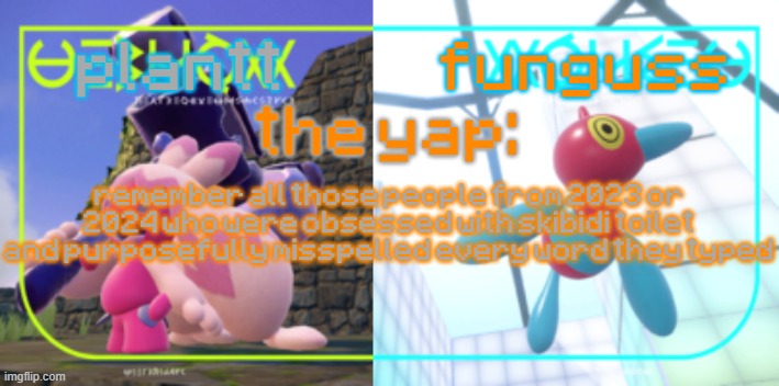 plantt and funguss shared temp 2 | remember all those people from 2023 or 2024 who were obsessed with skibidi toilet and purposefully misspelled every word they typed | image tagged in plantt and funguss shared temp 2 | made w/ Imgflip meme maker