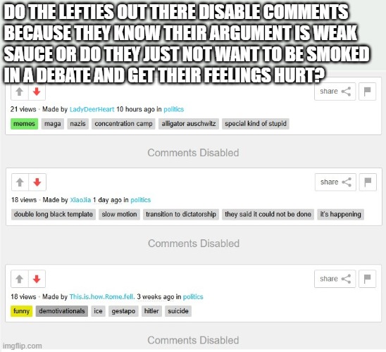 It has to be one or the other, right? Feel free to leave a comment... | DO THE LEFTIES OUT THERE DISABLE COMMENTS 
BECAUSE THEY KNOW THEIR ARGUMENT IS WEAK 
SAUCE OR DO THEY JUST NOT WANT TO BE SMOKED
IN A DEBATE AND GET THEIR FEELINGS HURT? | image tagged in hate usa,memes,leftists,demonrats,hate country | made w/ Imgflip meme maker