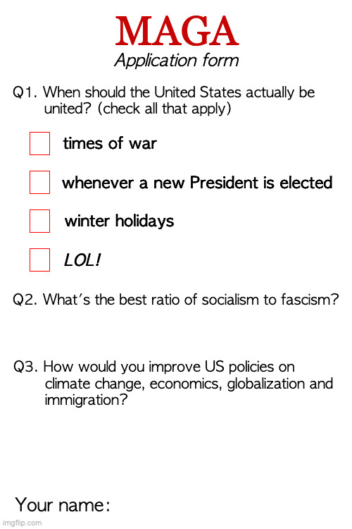 Apply before 11:59pm Monday and the application fee will be waived. | MAGA; Application form; Q1. When should the United States actually be
       united? (check all that apply); times of war; whenever a new President is elected; winter holidays; LOL! Q2. What's the best ratio of socialism to fascism? Q3. How would you improve US policies on
       climate change, economics, globalization and
       immigration? Your name: | image tagged in memes,maga | made w/ Imgflip meme maker