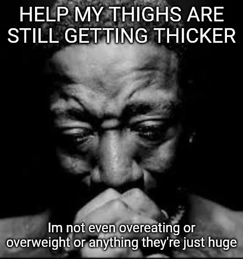 Am I doomed | HELP MY THIGHS ARE STILL GETTING THICKER; Im not even overeating or overweight or anything they're just huge | image tagged in pluh | made w/ Imgflip meme maker