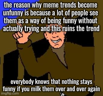 I know I'm stating the obvious but this had to be said | the reason why meme trends become 
unfunny is because a lot of people see 
them as a way of being funny without 
actually trying and this ruins the trend; everybody knows that nothing stays funny if you milk them over and over again | image tagged in town with no name | made w/ Imgflip meme maker
