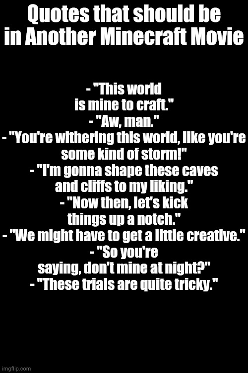 Here's Quotes | - "This world is mine to craft."
- "Aw, man."
- "You're withering this world, like you're some kind of storm!"
- "I'm gonna shape these caves and cliffs to my liking."
- "Now then, let's kick things up a notch."
- "We might have to get a little creative."
- "So you're saying, don't mine at night?"
- "These trials are quite tricky."; Quotes that should be in Another Minecraft Movie | image tagged in minecraft | made w/ Imgflip meme maker