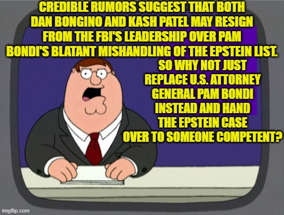 I'm not real happy with any of them at the moment, but I think Bondi REALLY blew it. | CREDIBLE RUMORS SUGGEST THAT BOTH DAN BONGINO AND KASH PATEL MAY RESIGN FROM THE FBI'S LEADERSHIP OVER PAM BONDI'S BLATANT MISHANDLING OF THE EPSTEIN LIST. SO WHY NOT JUST REPLACE U.S. ATTORNEY GENERAL PAM BONDI INSTEAD AND HAND THE EPSTEIN CASE OVER TO SOMEONE COMPETENT? | image tagged in peter griffin news | made w/ Imgflip meme maker