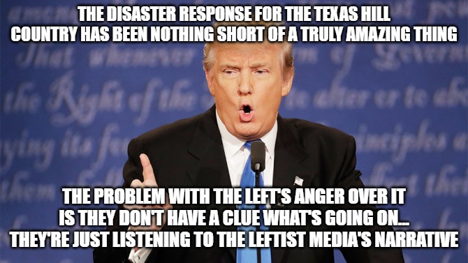 When your only information comes from a lying activist media, you will be fooled. | THE DISASTER RESPONSE FOR THE TEXAS HILL COUNTRY HAS BEEN NOTHING SHORT OF A TRULY AMAZING THING; THE PROBLEM WITH THE LEFT'S ANGER OVER IT IS THEY DON'T HAVE A CLUE WHAT'S GOING ON... THEY'RE JUST LISTENING TO THE LEFTIST MEDIA'S NARRATIVE | image tagged in donald trump wrong,texas flood,texas hill country,disaster relief,donald trump | made w/ Imgflip meme maker