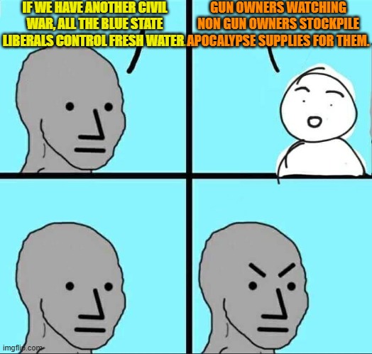 In other words liberals/progressives/leftists . . . go for it. | IF WE HAVE ANOTHER CIVIL WAR, ALL THE BLUE STATE LIBERALS CONTROL FRESH WATER. GUN OWNERS WATCHING NON GUN OWNERS STOCKPILE APOCALYPSE SUPPLIES FOR THEM. | image tagged in npc meme | made w/ Imgflip meme maker