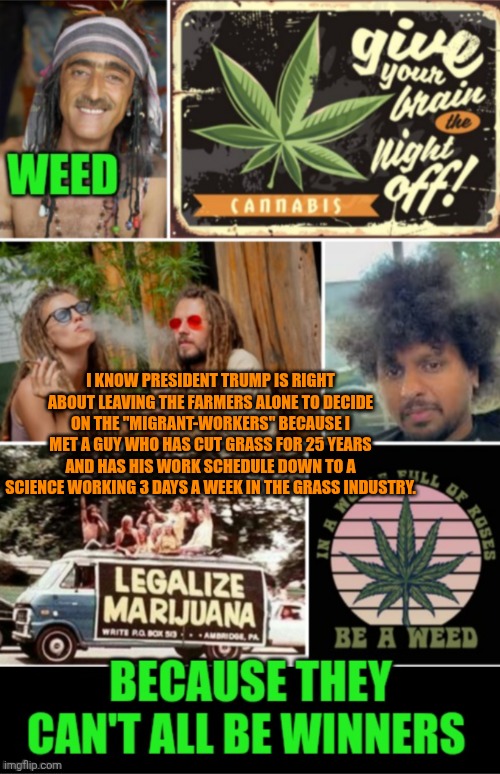 Funny | I KNOW PRESIDENT TRUMP IS RIGHT ABOUT LEAVING THE FARMERS ALONE TO DECIDE ON THE "MIGRANT-WORKERS" BECAUSE I MET A GUY WHO HAS CUT GRASS FOR 25 YEARS AND HAS HIS WORK SCHEDULE DOWN TO A SCIENCE WORKING 3 DAYS A WEEK IN THE GRASS INDUSTRY. | image tagged in funny,president trump,trump immigration policy,politics,farmers,grass | made w/ Imgflip meme maker