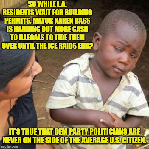 Yep! | SO WHILE L.A. RESIDENTS WAIT FOR BUILDING PERMITS, MAYOR KAREN BASS IS HANDING OUT MORE CASH TO ILLEGALS TO TIDE THEM OVER UNTIL THE ICE RAIDS END? IT'S TRUE THAT DEM PARTY POLITICIANS ARE NEVER ON THE SIDE OF THE AVERAGE U.S. CITIZEN. | image tagged in so you're telling me | made w/ Imgflip meme maker