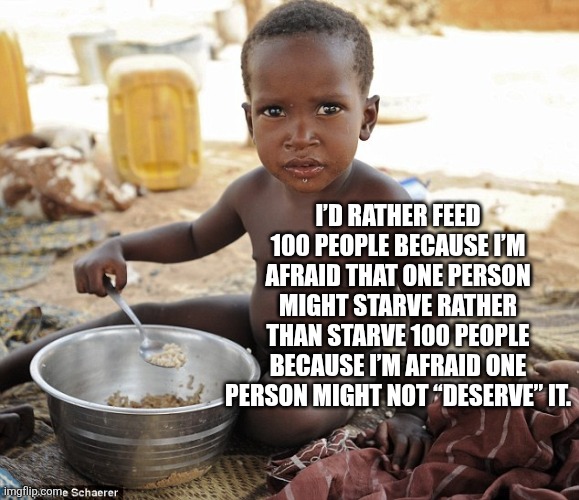 Hungry african | I’D RATHER FEED 100 PEOPLE BECAUSE I’M AFRAID THAT ONE PERSON MIGHT STARVE RATHER THAN STARVE 100 PEOPLE BECAUSE I’M AFRAID ONE PERSON MIGHT NOT “DESERVE” IT. | image tagged in hungry african | made w/ Imgflip meme maker