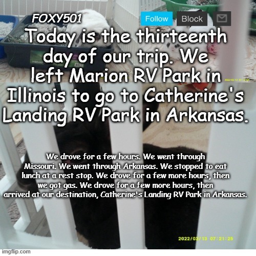Foxy501 announcement template | Today is the thirteenth day of our trip. We left Marion RV Park in Illinois to go to Catherine's Landing RV Park in Arkansas. We drove for a few hours. We went through Missouri. We went through Arkansas. We stopped to eat lunch at a rest stop. We drove for a few more hours, then we got gas. We drove for a few more hours, then arrived at our destination, Catherine's Landing RV Park in Arkansas. | image tagged in foxy501 announcement template | made w/ Imgflip meme maker