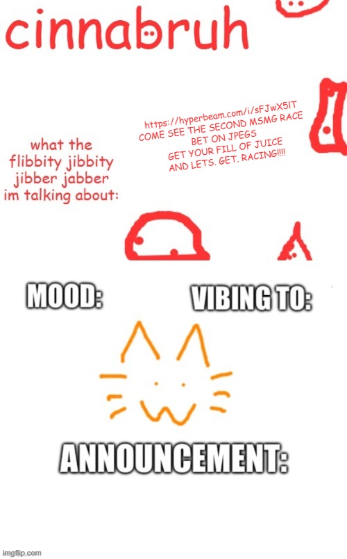 cinnabruh and honored one shared temp or something idk aaaaaaaaa | https://hyperbeam.com/i/sFJwX5lT
COME SEE THE SECOND MSMG RACE 
BET ON JPEGS
GET YOUR FILL OF JUICE
AND LETS. GET. RACING!!!! | image tagged in cinnabruh and honored one shared temp or something idk aaaaaaaaa | made w/ Imgflip meme maker