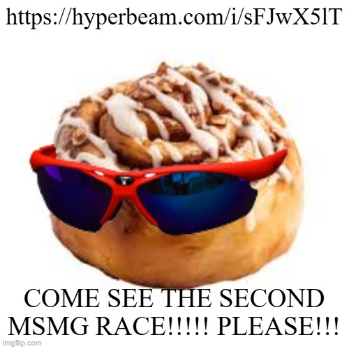 https://hyperbeam.com/i/sFJwX5lT | https://hyperbeam.com/i/sFJwX5lT; COME SEE THE SECOND MSMG RACE!!!!! PLEASE!!! | image tagged in cool ass cinnamon bun | made w/ Imgflip meme maker