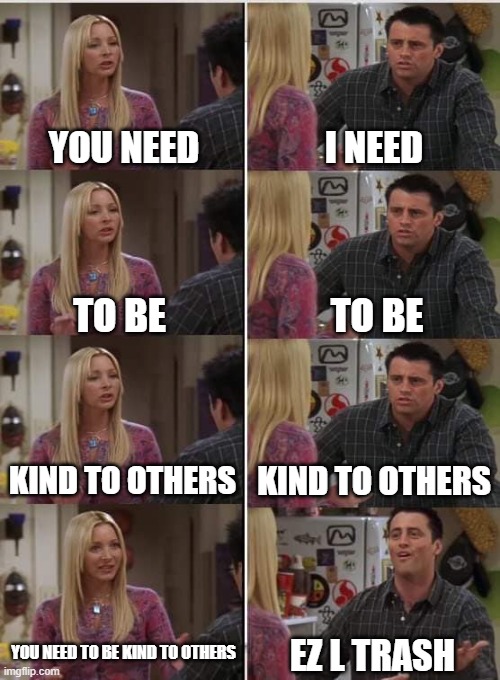 Why are we still here... Just to suffer? | YOU NEED; I NEED; TO BE; TO BE; KIND TO OTHERS; KIND TO OTHERS; YOU NEED TO BE KIND TO OTHERS; EZ L TRASH | image tagged in phoebe joey | made w/ Imgflip meme maker
