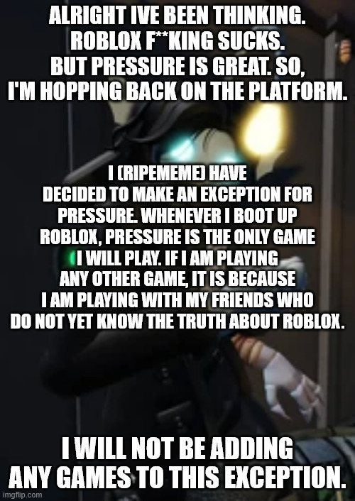 Image Title | ALRIGHT IVE BEEN THINKING. ROBLOX F**KING SUCKS. BUT PRESSURE IS GREAT. SO, I'M HOPPING BACK ON THE PLATFORM. I (RIPEMEME) HAVE DECIDED TO MAKE AN EXCEPTION FOR PRESSURE. WHENEVER I BOOT UP ROBLOX, PRESSURE IS THE ONLY GAME I WILL PLAY. IF I AM PLAYING ANY OTHER GAME, IT IS BECAUSE I AM PLAYING WITH MY FRIENDS WHO DO NOT YET KNOW THE TRUTH ABOUT ROBLOX. I WILL NOT BE ADDING ANY GAMES TO THIS EXCEPTION. | image tagged in roblox,pressure,roblox pressure,decisions,roblox sucks | made w/ Imgflip meme maker