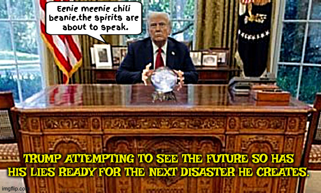 Divination Donald | Eenie meenie chili 
beanie.the spirits are 
about to speak. TRUMP ATTEMPTING TO SEE THE FUTURE SO HAS HIS LIES READY FOR THE NEXT DISASTER HE CREATES. | image tagged in divination donald,trump's crystal ball,master of disaster,maga mystic,demolision don,rocky and bullwinkle | made w/ Imgflip meme maker