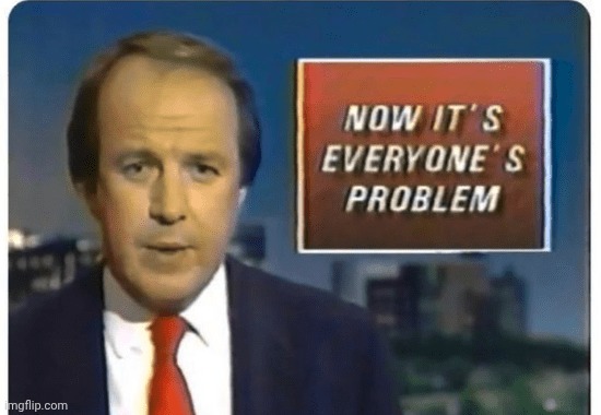 news now it's everyone's problem | image tagged in news now it's everyone's problem | made w/ Imgflip meme maker