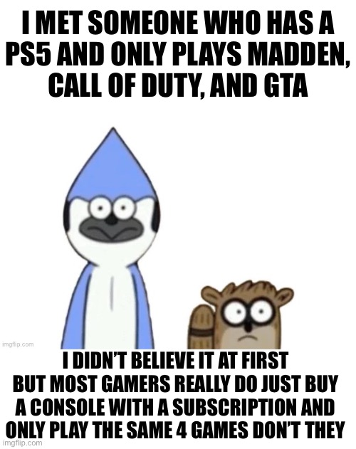 Interesting gaming trends | I MET SOMEONE WHO HAS A
PS5 AND ONLY PLAYS MADDEN,
CALL OF DUTY, AND GTA; I DIDN’T BELIEVE IT AT FIRST BUT MOST GAMERS REALLY DO JUST BUY
A CONSOLE WITH A SUBSCRIPTION AND
ONLY PLAY THE SAME 4 GAMES DON’T THEY | image tagged in haste broken worlds is awesome | made w/ Imgflip meme maker