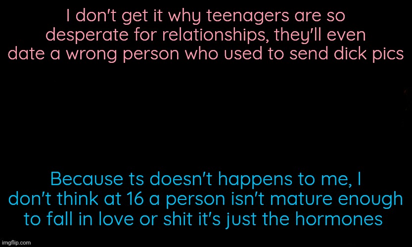 The Blue | I don't get it why teenagers are so desperate for relationships, they'll even date a wrong person who used to send dick pics; Because ts doesn't happens to me, I don't think at 16 a person isn't mature enough to fall in love or shit it's just the hormones | image tagged in the blue | made w/ Imgflip meme maker