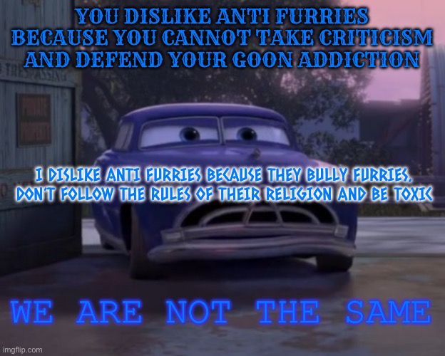 I hate anti furries for the same reason you do buddy | YOU DISLIKE ANTI FURRIES BECAUSE YOU CANNOT TAKE CRITICISM AND DEFEND YOUR GOON ADDICTION; I DISLIKE ANTI FURRIES BECAUSE THEY BULLY FURRIES, DON’T FOLLOW THE RULES OF THEIR RELIGION AND BE TOXIC; WE ARE NOT THE SAME | image tagged in doc hudson we are not the same | made w/ Imgflip meme maker