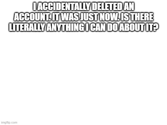 Blank White Template | I ACCIDENTALLY DELETED AN ACCOUNT. IT WAS JUST NOW. IS THERE LITERALLY ANYTHING I CAN DO ABOUT IT? | image tagged in blank white template | made w/ Imgflip meme maker