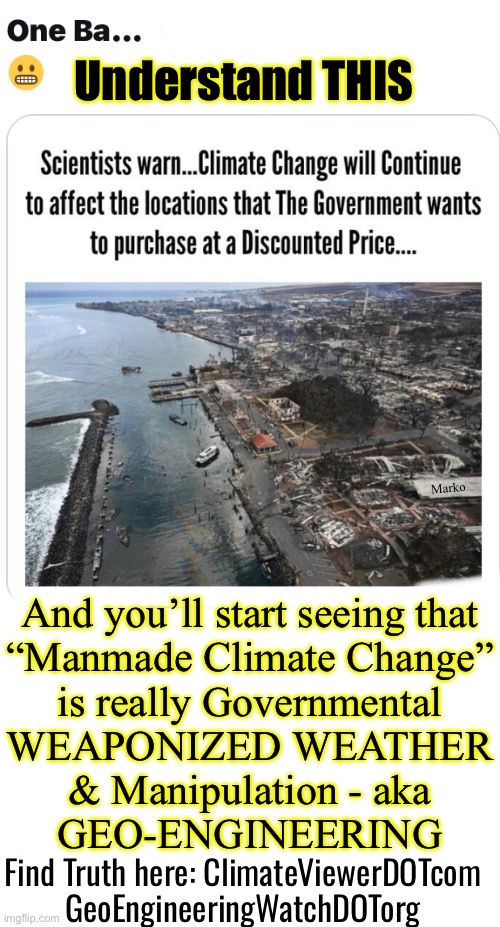 CRIMEate Change | Understand THIS; Marko; And you’ll start seeing that
“Manmade Climate Change”
is really Governmental
WEAPONIZED WEATHER
& Manipulation - aka
GEO-ENGINEERING; Find Truth here: ClimateViewerDOTcom
GeoEngineeringWatchDOTorg | image tagged in memes,i cant believe people still fall for the bs,suvs n gas stoves are the problem,idiots who believe that kissmyass | made w/ Imgflip meme maker