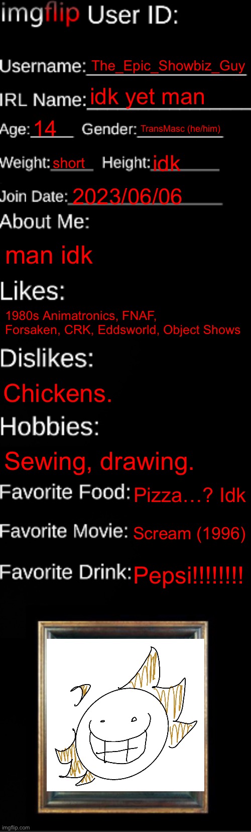 Remake PART 3-? Idk | The_Epic_Showbiz_Guy; idk yet man; 14; TransMasc (he/him); short; idk; 2023/06/06; man idk; 1980s Animatronics, FNAF, Forsaken, CRK, Eddsworld, Object Shows; Chickens. Sewing, drawing. Pizza…? Idk; Scream (1996); Pepsi!!!!!!!! | image tagged in imgflip id card | made w/ Imgflip meme maker