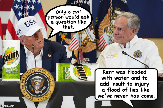 Texas flood of lies like we never seen | Only a evil person would ask
 a question like 
that. Kerr was flooded 
with water and to 
add insult to injury 
a flood of lies like
 we've never has come. | image tagged in texas flood of lies like we never seen,bounty boy,noem no show em',trump visits gators,fema money for priisons,biden didn't come | made w/ Imgflip meme maker