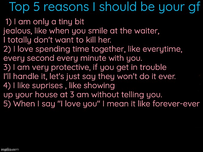 The Blue | Top 5 reasons I should be your gf; 1) I am only a tiny bit jealous, like when you smile at the waiter, I totally don't want to kill her.
2) I love spending time together, like everytime, every second every minute with you.
3) I am very protective, if you get in trouble I'll handle it, let's just say they won't do it ever.
4) I like suprises , like showing up your house at 3 am without telling you.
5) When I say "I love you" I mean it like forever-ever | image tagged in the blue | made w/ Imgflip meme maker