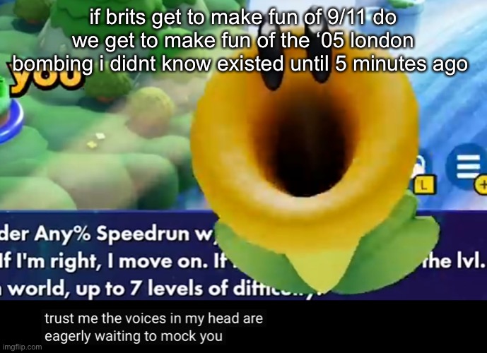 trust me the voices in my head are eagerly waiting to mock you | if brits get to make fun of 9/11 do we get to make fun of the ‘05 london bombing i didnt know existed until 5 minutes ago | image tagged in trust me the voices in my head are eagerly waiting to mock you | made w/ Imgflip meme maker