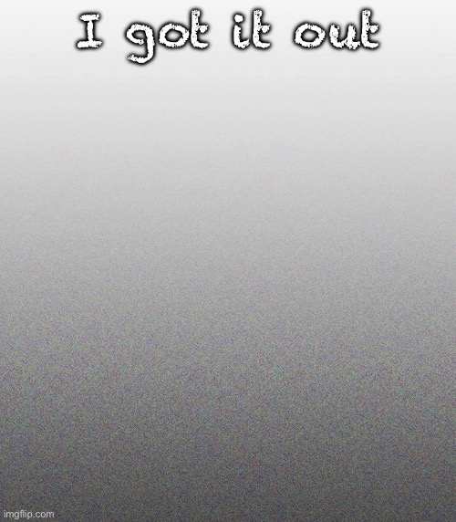… | I got it out | made w/ Imgflip meme maker