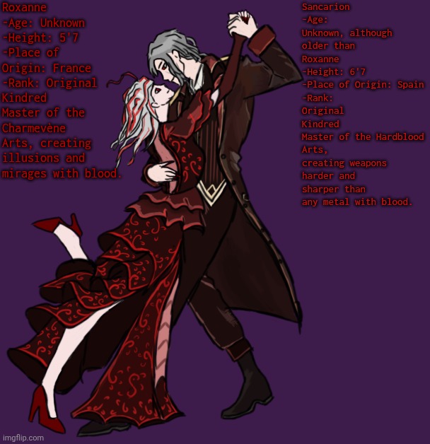 Two Bloodfiends... | Roxanne
-Age: Unknown
-Height: 5'7
-Place of Origin: France
-Rank: Original Kindred
Master of the Charmevène Arts, creating illusions and mirages with blood. Sancarion
-Age: Unknown, although older than Roxanne
-Height: 6'7
-Place of Origin: Spain
-Rank: Original Kindred
Master of the Hardblood Arts, creating weapons harder and sharper than any metal with blood. | made w/ Imgflip meme maker