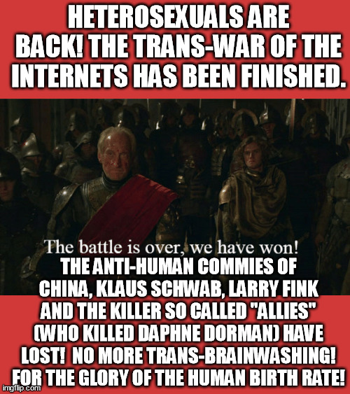 The mainstream media is denouncing trans! That's it heterosexual people, we have won! no more neo-Mengeles ripping out uteruses! | HETEROSEXUALS ARE BACK! THE TRANS-WAR OF THE INTERNETS HAS BEEN FINISHED. THE ANTI-HUMAN COMMIES OF CHINA, KLAUS SCHWAB, LARRY FINK AND THE KILLER SO CALLED "ALLIES" (WHO KILLED DAPHNE DORMAN) HAVE LOST!  NO MORE TRANS-BRAINWASHING! FOR THE GLORY OF THE HUMAN BIRTH RATE! | image tagged in tywin battle,heterosexual,transgender,brainwashing,funny,memes | made w/ Imgflip meme maker
