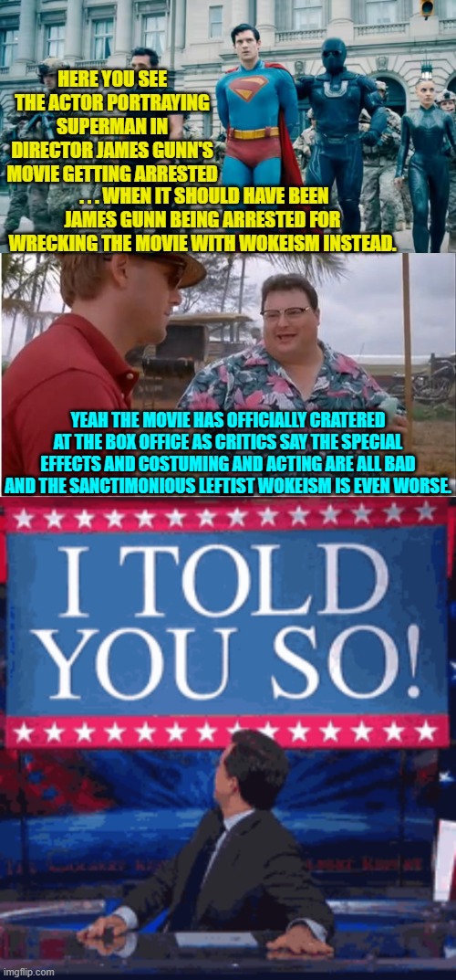 Maybe the sane era of Trumpism should be called the 'I told you so!' era. | HERE YOU SEE THE ACTOR PORTRAYING SUPERMAN IN DIRECTOR JAMES GUNN'S MOVIE GETTING ARRESTED; . . . WHEN IT SHOULD HAVE BEEN JAMES GUNN BEING ARRESTED FOR WRECKING THE MOVIE WITH WOKEISM INSTEAD. YEAH THE MOVIE HAS OFFICIALLY CRATERED AT THE BOX OFFICE AS CRITICS SAY THE SPECIAL EFFECTS AND COSTUMING AND ACTING ARE ALL BAD AND THE SANCTIMONIOUS LEFTIST WOKEISM IS EVEN WORSE. | image tagged in see nobody cares | made w/ Imgflip meme maker