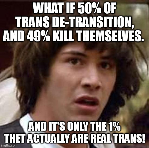 The real truth, the whole truth and nothing but the truth about the social media brainwashed, china manipulated transgenders. | WHAT IF 50% OF TRANS DE-TRANSITION, AND 49% KILL THEMSELVES. AND IT'S ONLY THE 1% THET ACTUALLY ARE REAL TRANS! | image tagged in memes,conspiracy keanu,transgender,social media,de-transition,funny | made w/ Imgflip meme maker