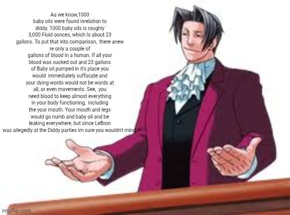 New copypasta | Aa we know,1000 baby oils were found inrelation to diddy. 1000 baby oils is roughly 3,000 Fluid ounces, which Is about 23 gallons. To put that into comparison,  there anew
re only a couple of gallons of blood in a human. If all your blood was sucked out and 23 gallons of Baby oil pumped in it's place you would  immediately suffocate and your dying words would not be words at all, or even movements. See,  you need blood to keep almost everything in your body functioning,  including the your mouth. Your mouth and legs would go numb and baby oil and be leaking everywhere, but since LeBron was allegedly at the Diddy parties im sure you wouldn't mind. | image tagged in absolutely astonishing | made w/ Imgflip meme maker