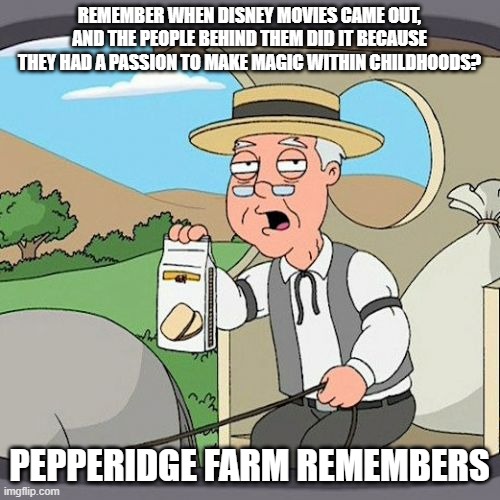 REMEMBER WHEN DISNEY MOVIES CAME OUT, AND THE PEOPLE BEHIND THEM DID IT BECAUSE THEY HAD A PASSION TO MAKE MAGIC WITHIN CHILDHOODS? PEPPERID | image tagged in memes,pepperidge farm remembers | made w/ Imgflip meme maker