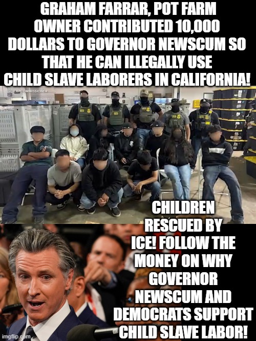 Follow the MONEY!!! | GRAHAM FARRAR, POT FARM OWNER CONTRIBUTED 10,000 DOLLARS TO GOVERNOR NEWSCUM SO THAT HE CAN ILLEGALLY USE CHILD SLAVE LABORERS IN CALIFORNIA! CHILDREN RESCUED BY ICE! FOLLOW THE MONEY ON WHY GOVERNOR NEWSCUM AND DEMOCRATS SUPPORT CHILD SLAVE LABOR! | image tagged in show me the money,sam elliott special kind of stupid | made w/ Imgflip meme maker