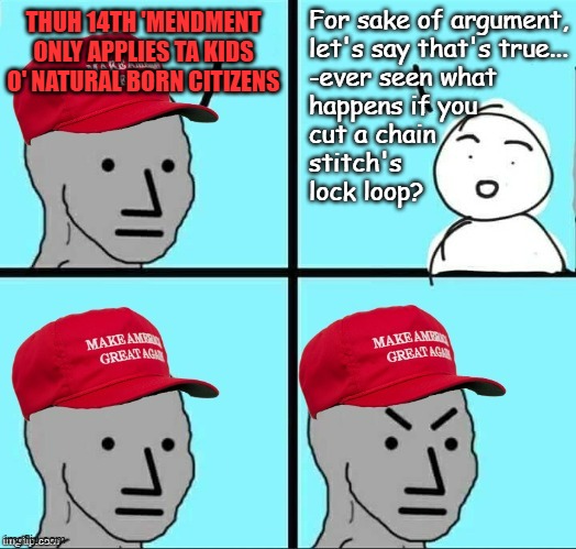 It's "all persons born or naturalized" not "only the subset I'm not butthurt about." | For sake of argument,
let's say that's true...
-ever seen what
happens if you
cut a chain
stitch's
lock loop? THUH 14TH 'MENDMENT ONLY APPLIES TA KIDS O' NATURAL BORN CITIZENS | image tagged in maga npc an an0nym0us template,14th amendment,butthurt maga,crybabies,chain reaction,hope this isn't too esoteric | made w/ Imgflip meme maker