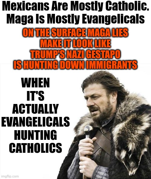 You Can Do The Math After You Read Some Real History ... Not Maga Alternative History Though.  That Crap's Not Real | Mexicans Are Mostly Catholic. Maga Is Mostly Evangelicals; WHEN IT'S ACTUALLY EVANGELICALS HUNTING CATHOLICS; ON THE SURFACE MAGA LIES
MAKE IT LOOK LIKE TRUMP'S NAZI GESTAPO IS HUNTING DOWN IMMIGRANTS | image tagged in memes,brace yourselves x is coming,maga,trump is a convicted rapist,evangelicals,catholic | made w/ Imgflip meme maker