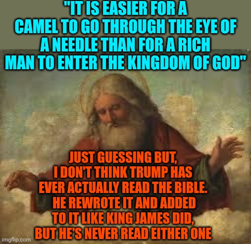 Republicans Of Yesterday Would NEVER Have Elected A Man They Knew Wouldn't Go To Heaven.  What Happened To Their Morals? | "IT IS EASIER FOR A CAMEL TO GO THROUGH THE EYE OF A NEEDLE THAN FOR A RICH MAN TO ENTER THE KINGDOM OF GOD"; JUST GUESSING BUT, I DON'T THINK TRUMP HAS EVER ACTUALLY READ THE BIBLE.  HE REWROTE IT AND ADDED TO IT LIKE KING JAMES DID, BUT HE'S NEVER READ EITHER ONE | image tagged in god,memes,maga,heaven,hell,conservative hypocrisy | made w/ Imgflip meme maker