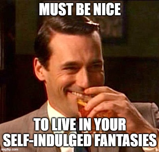 drinking guy | MUST BE NICE TO LIVE IN YOUR SELF-INDULGED FANTASIES | image tagged in drinking guy | made w/ Imgflip meme maker