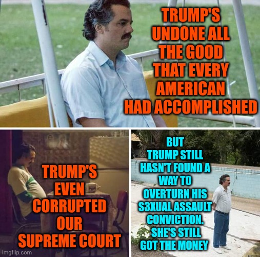 Donald Trump IS A Convicted Rapist | TRUMP'S UNDONE ALL THE GOOD THAT EVERY AMERICAN HAD ACCOMPLISHED; TRUMP'S EVEN CORRUPTED OUR SUPREME COURT; BUT TRUMP STILL HASN'T FOUND A WAY TO OVERTURN HIS S3XUAL ASSAULT CONVICTION.  SHE'S STILL GOT THE MONEY | image tagged in memes,sad pablo escobar,trump is a convicted rapist,maga,nazis,special kind of stupid | made w/ Imgflip meme maker