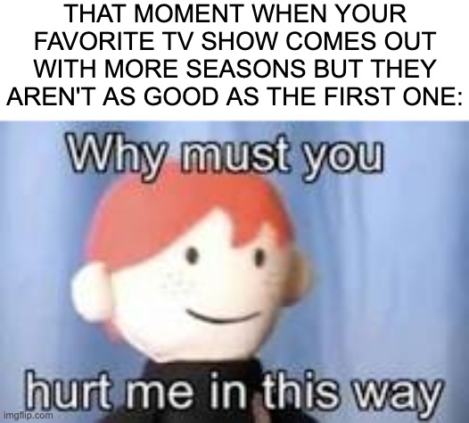 I trusted you.......... | THAT MOMENT WHEN YOUR FAVORITE TV SHOW COMES OUT WITH MORE SEASONS BUT THEY AREN'T AS GOOD AS THE FIRST ONE: | image tagged in why must you hurt me in this way,tv shows,sequels,bad,memes | made w/ Imgflip meme maker