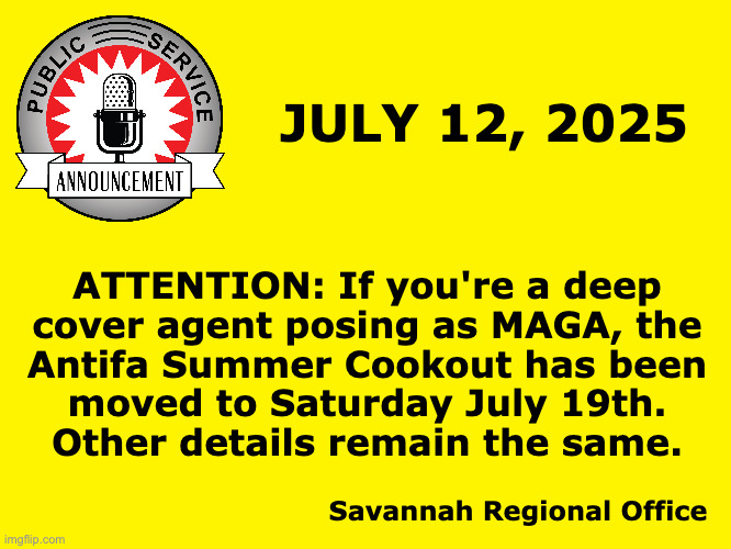 If you're not Antifa, please disregard. | JULY 12, 2025; ATTENTION: If you're a deep
cover agent posing as MAGA, the
Antifa Summer Cookout has been
moved to Saturday July 19th.
Other details remain the same. Savannah Regional Office | image tagged in memes,psa,maga,antifa | made w/ Imgflip meme maker