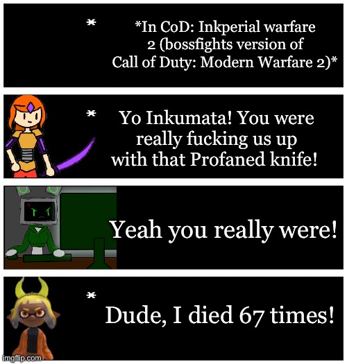 Inkmatas is not good at video games, especially not Esports games | *In CoD: Inkperial warfare 2 (bossfights version of Call of Duty: Modern Warfare 2)*; Yo Inkumata! You were really fucking us up with that Profaned knife! Yeah you really were! Dude, I died 67 times! | image tagged in 4 undertale textboxes | made w/ Imgflip meme maker