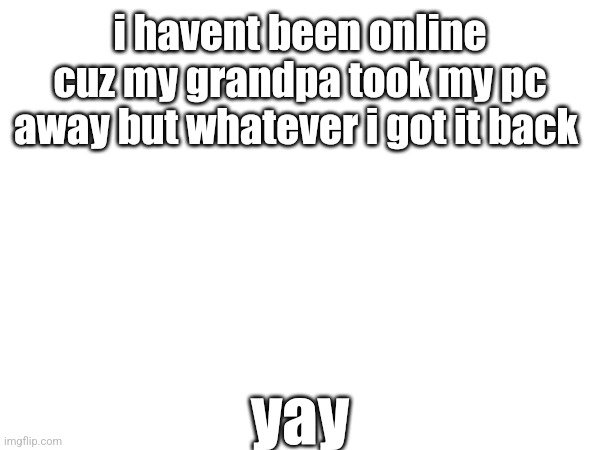:> | i havent been online cuz my grandpa took my pc away but whatever i got it back; yay | made w/ Imgflip meme maker