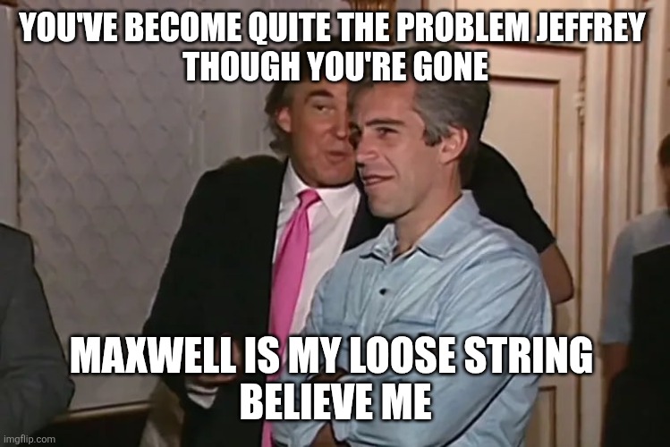 Trump and his 15-year business partner, Jeffrey Epstein. | YOU'VE BECOME QUITE THE PROBLEM JEFFREY 
THOUGH YOU'RE GONE MAXWELL IS MY LOOSE STRING 
BELIEVE ME | image tagged in trump and his 15-year business partner jeffrey epstein | made w/ Imgflip meme maker