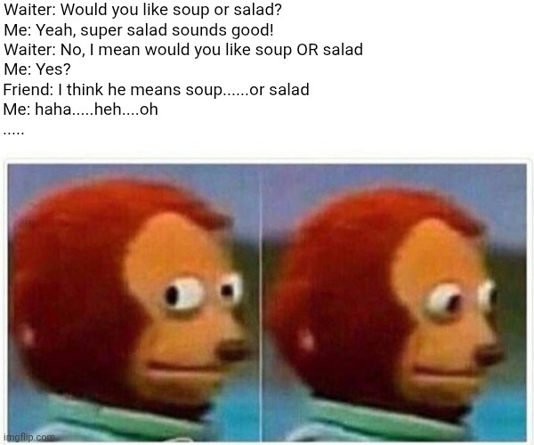 Olive Garden canon event | Waiter: Would you like soup or salad?

Me: Yeah, super salad sounds good!

Waiter: No, I mean would you like soup OR salad

Me: Yes? Friend: I think he means soup......or salad

Me: haha.....heh....oh

..... | image tagged in memes,monkey puppet | made w/ Imgflip meme maker