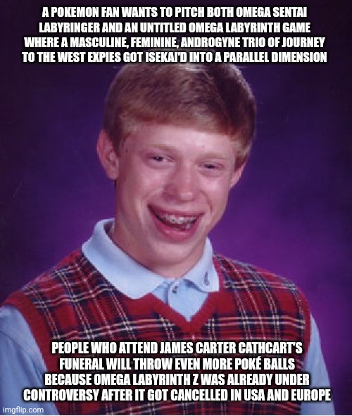 Bad Luck Brian Meme | A POKEMON FAN WANTS TO PITCH BOTH OMEGA SENTAI LABYRINGER AND AN UNTITLED OMEGA LABYRINTH GAME WHERE A MASCULINE, FEMININE, ANDROGYNE TRIO OF JOURNEY TO THE WEST EXPIES GOT ISEKAI'D INTO A PARALLEL DIMENSION; PEOPLE WHO ATTEND JAMES CARTER CATHCART'S FUNERAL WILL THROW EVEN MORE POKÉ BALLS BECAUSE OMEGA LABYRINTH Z WAS ALREADY UNDER CONTROVERSY AFTER IT GOT CANCELLED IN USA AND EUROPE | image tagged in memes,bad luck brian,omega labyrinth,pokemon,banned,isekai | made w/ Imgflip meme maker