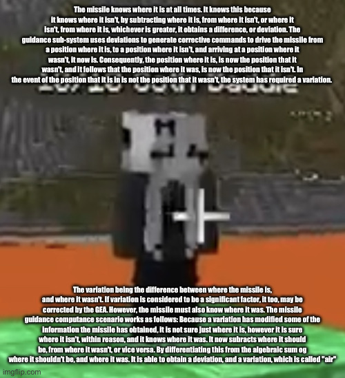 Goon material | The missile knows where it is at all times. It knows this because it knows where it isn't, by subtracting where it is, from where it isn't, or where it isn't, from where it is, whichever is greater, it obtains a difference, or deviation. The guidance sub-system uses deviations to generate corrective commands to drive the missile from a position where it is, to a position where it isn't, and arriving at a position where it wasn't, it now is. Consequently, the position where it is, is now the position that it wasn't, and it follows that the position where it was, is now the position that it isn't. In the event of the position that it is in is not the position that it wasn't, the system has required a variation. The variation being the difference between where the missile is, and where it wasn't. If variation is considered to be a significant factor, it too, may be corrected by the GEA. However, the missile must also know where it was. The missile guidance computance scenario works as follows: Because a variation has modified some of the information the missile has obtained, it is not sure just where it is, however it is sure where it isn't, within reason, and it knows where it was. It now subracts where it should be, from where it wasn't, or vice versa. By differentiating this from the algebraic sum og where it shouldn't be, and where it was. It is able to obtain a deviation, and a variation, which is called "air" | image tagged in goon material | made w/ Imgflip meme maker